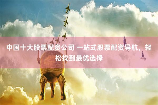 中国十大股票配资公司 一站式股票配资导航，轻松找到最优选择