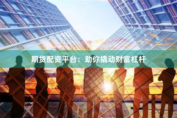 期货配资平台：助你撬动财富杠杆